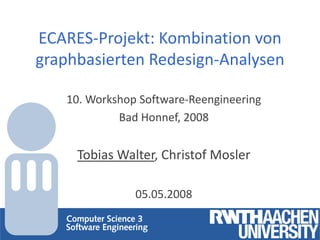 ECARES-Projekt: Kombination von
graphbasierten Redesign-Analysen

   10. Workshop Software-Reengineering
            Bad Honnef, 2008


     Tobias Walter, Christof Mosler

               05.05.2008
 