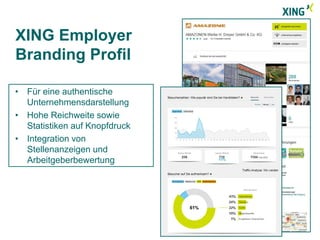 XING Employer 
Branding Profil 
• Für eine authentische 
Unternehmensdarstellung 
• Hohe Reichweite sowie 
Statistiken auf Knopfdruck 
• Integration von 
Stellenanzeigen und 
Arbeitgeberbewertung 
 