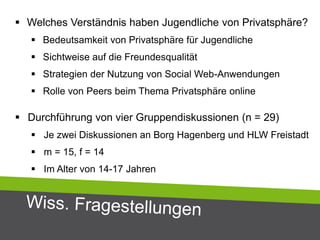 Welches Verständnis haben Jugendliche von Privatsphäre?
 Bedeutsamkeit von Privatsphäre für Jugendliche
 Sichtweise auf die Freundesqualität
 Strategien der Nutzung von Social Web-Anwendungen
 Rolle von Peers beim Thema Privatsphäre online
 Durchführung von vier Gruppendiskussionen (n = 29)
 Je zwei Diskussionen an Borg Hagenberg und HLW Freistadt
 m = 15, f = 14
 Im Alter von 14-17 Jahren
 