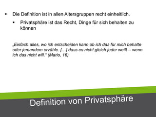  Die Definition ist in allen Altersgruppen recht einheitlich.
 Privatsphäre ist das Recht, Dinge für sich behalten zu
können
„Einfach alles, wo ich entscheiden kann ob ich das für mich behalte
oder jemandem erzähle. […] dass es nicht gleich jeder weiß – wenn
ich das nicht will.“ (Mario, 16)
 