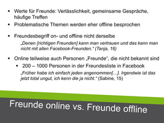  Werte für Freunde: Verlässlichkeit, gemeinsame Gespräche,
häufige Treffen
 Problematische Themen werden eher offline besprochen
 Freundesbegriff on- und offline nicht derselbe
„Denen [richtigen Freunden] kann man vertrauen und das kann man
nicht mit allen Facebook-Freunden.“ (Tanja, 16)
 Online teilweise auch Personen „Freunde“, die nicht bekannt sind
 200 – 1000 Personen in der Freundesliste in Facebook
„Früher habe ich einfach jeden angenommen[…]. Irgendwie ist das
jetzt total ungut, ich kenn die ja nicht.“ (Sabine, 15)
 