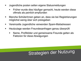  Jugendliche posten selten eigene Statusmeldungen
 Früher wurde dies häufiger gemacht, heute werden diese
oftmals als peinlich empfunden
 Manche SchülerInnen geben an, dass sie bei Registrierungen
möglichst wenig über sich preisgeben
 Vereinzelte Jugendliche verwenden Spam-Mailadressen
 Heutzutage werden Freundesanfragen genau überprüft
 Name, Profilbilder und gemeinsame Freunde gelten als
Faktoren für diese Abwägungen
 