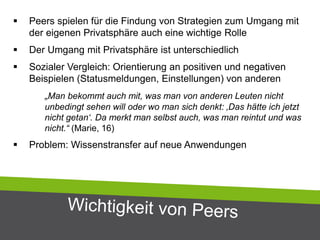  Peers spielen für die Findung von Strategien zum Umgang mit
der eigenen Privatsphäre auch eine wichtige Rolle
 Der Umgang mit Privatsphäre ist unterschiedlich
 Sozialer Vergleich: Orientierung an positiven und negativen
Beispielen (Statusmeldungen, Einstellungen) von anderen
„Man bekommt auch mit, was man von anderen Leuten nicht
unbedingt sehen will oder wo man sich denkt: ‚Das hätte ich jetzt
nicht getan‘. Da merkt man selbst auch, was man reintut und was
nicht.“ (Marie, 16)
 Problem: Wissenstransfer auf neue Anwendungen
 