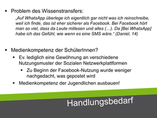  Problem des Wissenstransfers:
„Auf WhatsApp überlege ich eigentlich gar nicht was ich reinschreibe,
weil ich finde, das ist eher sicherer als Facebook. Bei Facebook hört
man so viel, dass da Leute mitlesen und alles (…). Da [Bei WhatsApp]
habe ich das Gefühl, wie wenn es eine SMS wäre.“ (Daniel, 14)
 Medienkompetenz der SchülerInnen?
 Ev. lediglich eine Gewöhnung an verschiedene
Nutzungsmuster der Sozialen Netzwerkplattformen
 Zu Beginn der Facebook-Nutzung wurde weniger
nachgedacht, was gepostet wird
 Medienkompetenz der Jugendlichen ausbauen!
 