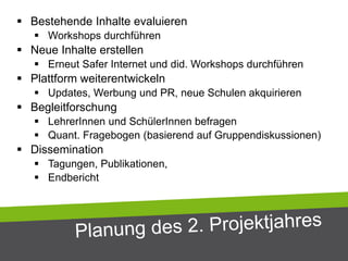  Bestehende Inhalte evaluieren
 Workshops durchführen
 Neue Inhalte erstellen
 Erneut Safer Internet und did. Workshops durchführen
 Plattform weiterentwickeln
 Updates, Werbung und PR, neue Schulen akquirieren
 Begleitforschung
 LehrerInnen und SchülerInnen befragen
 Quant. Fragebogen (basierend auf Gruppendiskussionen)
 Dissemination
 Tagungen, Publikationen,
 Endbericht
 
