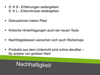  S  S - Erfahrungen weitergeben
S  L - Erkenntnisse weitergeben
 Diskussionen haben Platz
 Kritische Hinterfragungen auch bei neuen Tools
 Nachfolgeklassen wünschen sich auch Workshops
 Produkte aus dem Unterricht sind online abrufbar –
für andere von großem Wert
 