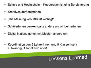  Schule und Hochschule – Kooperation ist eine Bereicherung
 Kreatives darf entstehen
 „Die Meinung von MIR ist wichtig!“
 SchülerInnen denken ganz anders als wir LehrerInnen
 Digital Natives gehen mit Medien anders um
 Koordination von 5 LehrerInnen und 8 Klassen sehr
aufwändig  lohnt sich aber!
 