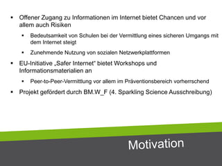  Offener Zugang zu Informationen im Internet bietet Chancen und vor
allem auch Risiken
 Bedeutsamkeit von Schulen bei der Vermittlung eines sicheren Umgangs mit
dem Internet steigt
 Zunehmende Nutzung von sozialen Netzwerkplattformen
 EU-Initiative „Safer Internet“ bietet Workshops und
Informationsmaterialien an
 Peer-to-Peer-Vermittlung vor allem im Präventionsbereich vorherrschend
 Projekt gefördert durch BM.W_F (4. Sparkling Science Ausschreibung)
 