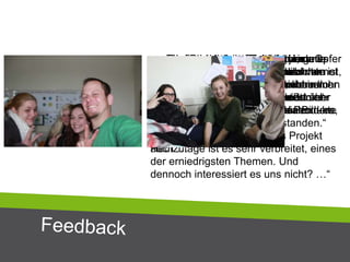 „... Ehe man sich versieht, ist man Opfer
von Cybermobbern. Das Schlimmste ist,
dass man nicht geschützt ist, wenn man
die Haustüre hinter sich schließt.
Das Internet kennt keine Grenzen - es
kann jedem passieren -
CYBERMOBBING:
Heutzutage ist es sehr verbreitet, eines
der erniedrigsten Themen. Und
dennoch interessiert es uns nicht? …“
„… Ich habe gelernt, dass ich im
Internet besser aufpassen muss vor
allem in Facebook, da man nicht immer
weiß, wer hinter dem anderen
Bildschirm sitzt.“
„… Ich verbringe am Tag ca. vier
Stunden im Netz. Daher ist das Internet
ein wichtiger Teil in meinem Leben. Ich
finde es sehr schlimm, dass manche
Leute zu viel Privates auf sozialen
Netzwerken posten. …“
„… Ich verstehe die Welt der jungen
Generation ein klein wenig mehr …
Nehmen wir ihre Anliegen ernst und
geben wir auch Raum für Protest …“
„… Das Projekt hat verstärkt brisante
Themen wie Urheberrecht und
Datenschutz einen besonderen
Stellenwert gegeben und es sind sehr
spannende Diskussionen und Produkte
zum Thema Social Web entstanden.“
„… Ich finde dieses Projekt gut, da es
für diese Zielgruppe in einer solchen
Form nicht wirklich etwas Ähnliches
gibt. Jugendliche sollten auch darüber
aufgeklärt werden, was mit den Bildern,
Texten, etc. passiert.
Daher unterstütze ich dieses Projekt
auch …“
 