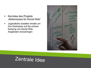  Kernidee des Projekts
„Netkompass für Social Web“
 Jugendliche erstellen Inhalte um
ihre Sichtweise auf die sichere
Nutzung von Social Web
Angeboten einzubringen
 