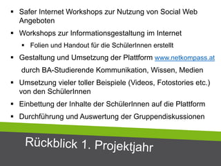  Safer Internet Workshops zur Nutzung von Social Web
Angeboten
 Workshops zur Informationsgestaltung im Internet
 Folien und Handout für die SchülerInnen erstellt
 Gestaltung und Umsetzung der Plattform www.netkompass.at
durch BA-Studierende Kommunikation, Wissen, Medien
 Umsetzung vieler toller Beispiele (Videos, Fotostories etc.)
von den SchülerInnen
 Einbettung der Inhalte der SchülerInnen auf die Plattform
 Durchführung und Auswertung der Gruppendiskussionen
 