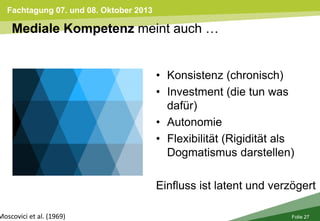 Fachtagung 07. und 08. Oktober 2013
Folie 27
Mediale Kompetenz meint auch …
Moscovici et al. (1969)
• Konsistenz (chronisch)
• Investment (die tun was
dafür)
• Autonomie
• Flexibilität (Rigidität als
Dogmatismus darstellen)
Einfluss ist latent und verzögert
 