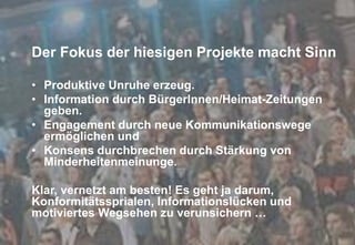 Fachtagung 07. und 08. Oktober 2013
Folie 29
• Produktive Unruhe erzeug.
• Information durch BürgerInnen/Heimat-Zeitungen
geben.
• Engagement durch neue Kommunikationswege
ermöglichen und
• Konsens durchbrechen durch Stärkung von
Minderheitenmeinunge.
Klar, vernetzt am besten! Es geht ja darum,
Konformitätssprialen, Informationslücken und
motiviertes Wegsehen zu verunsichern …
Der Fokus der hiesigen Projekte macht Sinn
 