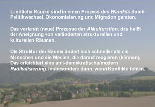 Fachtagung 07. und 08. Oktober 2013
Folie 9
Ländliche Räume sind in einen Prozess des Wandels durch
Politikwechsel, Ökonomisierung und Migration geraten.
Das verlangt (neue) Prozesse der Akkulturation, das heißt
der Aneignung von veränderten strukturellen und
kulturellen Räumen.
Die Struktur der Räume ändert sich schneller als die
Menschen und die Medien, die darauf reagieren (können).
Das erleichtert eine anti-demokratische/modern
Radikalisierung, insbesondere dann, wenn Konflikte fehlen.
 