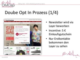 OMCap 2011 - Online Marketing Konferenz Berlin




     Doube Opt In Prozess (1/4)
                                                              • Newsletter wird via
                                                                Layer beworben
                                                              • Incentive: 5 €
                                                                Einkaufsgutschein
                                                              • Nur Erstkontakte
                                                                bekommen den
                                                                Layer zu sehen


13.10.2011                                                                            10
 