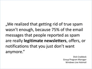 „We realized that getting rid of true spam
wasn’t enough, because 75% of the email
messages that people reported as spam
are really legitimate newsletters, offers, or
notifications that you just don’t want
anymore.“
                                         Dick Craddock
                                Group Program Manager
                                  Windows Live Hotmail
 