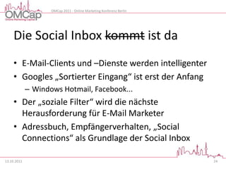 OMCap 2011 - Online Marketing Konferenz Berlin




     Die Social Inbox kommt ist da
     • E-Mail-Clients und –Dienste werden intelligenter
     • Googles „Sortierter Eingang“ ist erst der Anfang
             – Windows Hotmail, Facebook...
     • Der „soziale Filter“ wird die nächste
       Herausforderung für E-Mail Marketer
     • Adressbuch, Empfängerverhalten, „Social
       Connections“ als Grundlage der Social Inbox

13.10.2011                                                           24
 