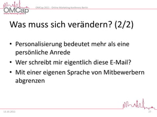 OMCap 2011 - Online Marketing Konferenz Berlin




     Was muss sich verändern? (2/2)
     • Personalisierung bedeutet mehr als eine
       persönliche Anrede
     • Wer schreibt mir eigentlich diese E-Mail?
     • Mit einer eigenen Sprache von Mitbewerbern
       abgrenzen



13.10.2011                                                    27
 
