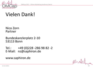 OMCap 2011 - Online Marketing Konferenz Berlin




     Vielen Dank!

     Nico Zorn
     Partner
     Bundeskanzlerplatz 2-10
     53113 Bonn
     Tel.:   +49 (0)228 -286 98 82 -2
     E-Mail: nz@saphiron.de
     www.saphiron.de

13.10.2011                                                        29
 