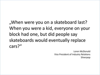 „When were you on a skateboard last?
When you were a kid, everyone on your
block had one, but did people say
skateboards would eventually replace
cars?“
                                        Loren McDonald
                    Vice President of Industry Relations
                                               Silverpop
 