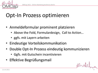 OMCap 2011 - Online Marketing Konferenz Berlin




     Opt-In Prozess optimieren
     • Anmeldeformular prominent platzieren
             • Above the Fold, Formulardesign, Call to Action…
             • ggfs. mit Layern arbeiten
     • Eindeutige Vorteilskommunikation
     • Double Opt-In Prozess eindeutig kommunizieren
             • Ggfs. mit Gutschein incentivieren
     • Effektive Begrüßungsmail

13.10.2011                                                           9
 