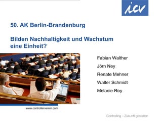 50. AK Berlin-Brandenburg

 Bilden Nachhaltigkeit und Wachstum
 eine Einheit?
                                                                                                                       Fabian Walther
                                                                                                                       Jörn Ney
                                                                                                                       Renate Mehner
                                                                                                                       Walter Schmidt
                                                                                                                       Melanie Roy




Internationaler Controller Verein eV | www.controllerverein.com | AK Berlin-Brandenburg | 48. AKT 08.04.11 | Seite 1
 