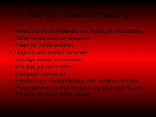 Was tun - Zusammenfassung Menschen mit Behinderung von Anfang an einbeziehen Gebärdendolmetscher einsetzen Folien für Blinde erklären langsam und deutlich sprechen Vorträge sauber strukturieren Vorträge gut vorbereiten Fachjargon vermeiden  Feedback zur Verständlichkeit vom Publikum einholen Präsentation in Leichter Sprache anbieten oder live von Experten synchronisieren lassen 