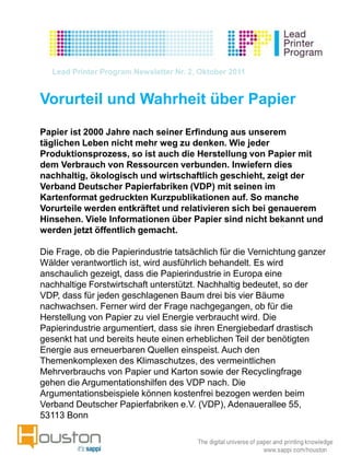 Lead Printer Program Newsletter Nr. 2, Oktober 2011


Vorurteil und Wahrheit über Papier
Papier ist 2000 Jahre nach seiner Erfindung aus unserem
täglichen Leben nicht mehr weg zu denken. Wie jeder
Produktionsprozess, so ist auch die Herstellung von Papier mit
dem Verbrauch von Ressourcen verbunden. Inwiefern dies
nachhaltig, ökologisch und wirtschaftlich geschieht, zeigt der
Verband Deutscher Papierfabriken (VDP) mit seinen im
Kartenformat gedruckten Kurzpublikationen auf. So manche
Vorurteile werden entkräftet und relativieren sich bei genauerem
Hinsehen. Viele Informationen über Papier sind nicht bekannt und
werden jetzt öffentlich gemacht.

Die Frage, ob die Papierindustrie tatsächlich für die Vernichtung ganzer
Wälder verantwortlich ist, wird ausführlich behandelt. Es wird
anschaulich gezeigt, dass die Papierindustrie in Europa eine
nachhaltige Forstwirtschaft unterstützt. Nachhaltig bedeutet, so der
VDP, dass für jeden geschlagenen Baum drei bis vier Bäume
nachwachsen. Ferner wird der Frage nachgegangen, ob für die
Herstellung von Papier zu viel Energie verbraucht wird. Die
Papierindustrie argumentiert, dass sie ihren Energiebedarf drastisch
gesenkt hat und bereits heute einen erheblichen Teil der benötigten
Energie aus erneuerbaren Quellen einspeist. Auch den
Themenkomplexen des Klimaschutzes, des vermeintlichen
Mehrverbrauchs von Papier und Karton sowie der Recyclingfrage
gehen die Argumentationshilfen des VDP nach. Die
Argumentationsbeispiele können kostenfrei bezogen werden beim
Verband Deutscher Papierfabriken e.V. (VDP), Adenauerallee 55,
53113 Bonn
 