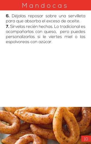 M a n d o c a s
6. Déjalas reposar sobre una servilleta
para que absorba el exceso de aceite.
7. Sírvelas recién hechas. Lo tradicional es
acompañarlas con queso, pero puedes
personalizarlas si le viertes miel o las
espolvoreas con azúcar.
10
 