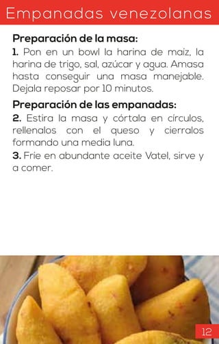 Empanadas venezolanas
Preparación de la masa:
1. Pon en un bowl la harina de maíz, la
harina de trigo, sal, azúcar y agua. Amasa
hasta conseguir una masa manejable.
Dejala reposar por 10 minutos.
Preparación de las empanadas:
2. Estira la masa y córtala en círculos,
rellenalos con el queso y cierralos
formando una media luna.
3. Fríe en abundante aceite Vatel, sirve y
a comer.
12
 
