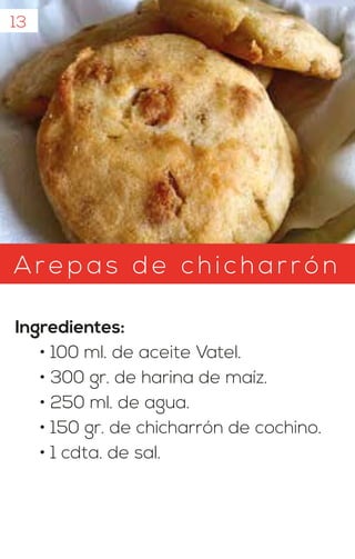 13
Arepas d e c hicharrón
Ingredientes:
• 100 ml. de aceite Vatel.
• 300 gr. de harina de maíz.
• 250 ml. de agua.
• 150 gr. de chicharrón de cochino.
• 1 cdta. de sal.
 