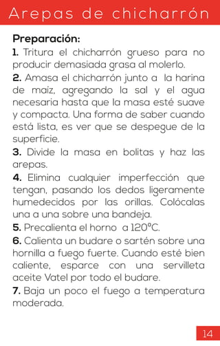 Arepas d e c hicharrón
Preparación:
1. Tritura el chicharrón grueso para no
producir demasiada grasa al molerlo.
2. Amasa el chicharrón junto a la harina
de maíz, agregando la sal y el agua
necesaria hasta que la masa esté suave
y compacta. Una forma de saber cuando
está lista, es ver que se despegue de la
superficie.
3. Divide la masa en bolitas y haz las
arepas.
4. Elimina cualquier imperfección que
tengan, pasando los dedos ligeramente
humedecidos por las orillas. Colócalas
una a una sobre una bandeja.
5. Precalienta el horno a 120ºC.
6. Calienta un budare o sartén sobre una
hornilla a fuego fuerte. Cuando esté bien
caliente, esparce con una servilleta
aceite Vatel por todo el budare.
7. Baja un poco el fuego a temperatura
moderada.
14
 