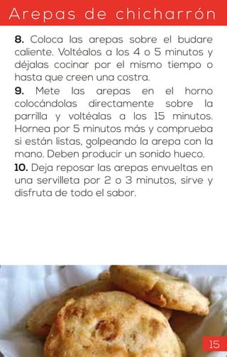Arepas d e c hicharrón
8. Coloca las arepas sobre el budare
caliente. Voltéalos a los 4 o 5 minutos y
déjalas cocinar por el mismo tiempo o
hasta que creen una costra.
9. Mete las arepas en el horno
colocándolas directamente sobre la
parrilla y voltéalas a los 15 minutos.
Hornea por 5 minutos más y comprueba
si están listas, golpeando la arepa con la
mano. Deben producir un sonido hueco.
10. Deja reposar las arepas envueltas en
una servilleta por 2 o 3 minutos, sirve y
disfruta de todo el sabor.
15
 