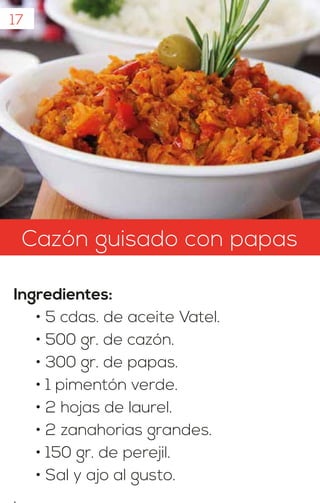 17
Cazón guisado con papas
Ingredientes:
• 5 cdas. de aceite Vatel.
• 500 gr. de cazón.
• 300 gr. de papas.
• 1 pimentón verde.
• 2 hojas de laurel.
• 2 zanahorias grandes.
• 150 gr. de perejil.
• Sal y ajo al gusto.
.
 