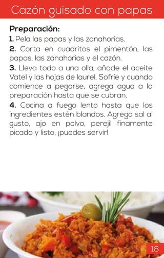 Cazón guisado con papas
Preparación:
1. Pela las papas y las zanahorias.
2. Corta en cuadritos el pimentón, las
papas, las zanahorias y el cazón.
3. Lleva todo a una olla, añade el aceite
Vatel y las hojas de laurel. Sofríe y cuando
comience a pegarse, agrega agua a la
preparación hasta que se cubran.
4. Cocina a fuego lento hasta que los
ingredientes estén blandos. Agrega sal al
gusto, ajo en polvo, perejil finamente
picado y listo, ¡puedes servir!
18
 