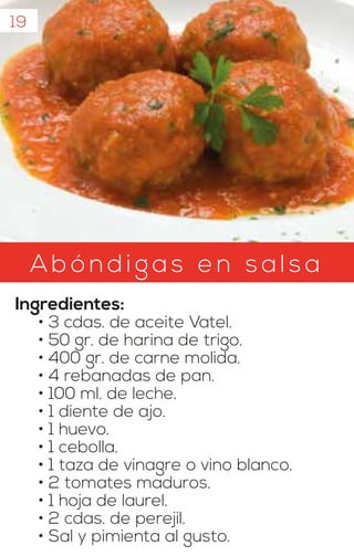 19
Ab ónd igas en s als a
Ingredientes:
• 3 cdas. de aceite Vatel.
• 50 gr. de harina de trigo.
• 400 gr. de carne molida.
• 4 rebanadas de pan.
• 100 ml. de leche.
• 1 diente de ajo.
• 1 huevo.
• 1 cebolla.
• 1 taza de vinagre o vino blanco.
• 2 tomates maduros.
• 1 hoja de laurel.
• 2 cdas. de perejil.
• Sal y pimienta al gusto.
 