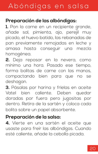 Ab ónd igas en s als a
Preparación de las albóndigas:
1. Pon la carne en un recipiente grande,
añade sal, pimienta, ajo, perejil muy
picado, el huevo batido, las rebanadas de
pan previamente remojadas en leche y
amasa hasta conseguir una mezcla
homogénea.
2. Deja reposar en la nevera, como
mínimo una hora. Pasado ese tiempo,
forma bolitas de carne con las manos,
compactando bien para que no se
deshagan.
3. Pásalas por harina y fríelas en aceite
Vatel bien caliente. Deben quedar
doradas por fuera pero jugositas por
dentro. Retira de la sartén y coloca cada
bolita sobre un papel absorbente.
Preparación de la salsa:
4. Vierte en una sartén el aceite que
usaste para freír las albóndigas. Cuando
esté caliente, añade la cebolla picada.
20
 