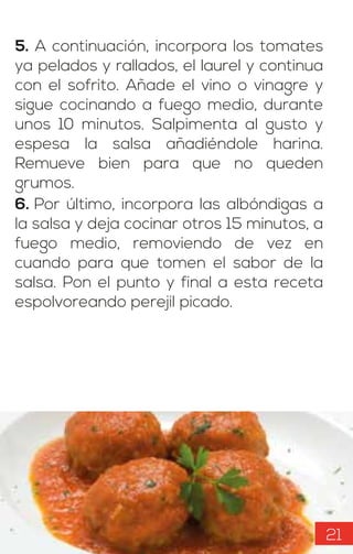 5. A continuación, incorpora los tomates
ya pelados y rallados, el laurel y continua
con el sofrito. Añade el vino o vinagre y
sigue cocinando a fuego medio, durante
unos 10 minutos. Salpimenta al gusto y
espesa la salsa añadiéndole harina.
Remueve bien para que no queden
grumos.
6. Por último, incorpora las albóndigas a
la salsa y deja cocinar otros 15 minutos, a
fuego medio, removiendo de vez en
cuando para que tomen el sabor de la
salsa. Pon el punto y final a esta receta
espolvoreando perejil picado.
21
 