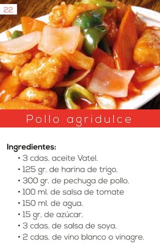 22
P o l l o a g r i d u l c e
Ingredientes:
• 3 cdas. aceite Vatel.
• 125 gr. de harina de trigo.
• 300 gr. de pechuga de pollo.
• 100 ml. de salsa de tomate
• 150 ml. de agua.
• 15 gr. de azúcar.
• 3 cdas. de salsa de soya.
• 2 cdas. de vino blanco o vinagre.
 