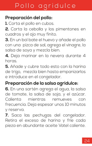 P o l l o a g r i d u l c e
Preparación del pollo:
1. Corta el pollo en cubos.
2. Corta la cebolla y los pimentones en
cuadros y el ajo muy finito.
3. En un bol bate el huevo y añade el pollo
con una pizca de sal, agrega el vinagre, la
salsa de soya y mezcla bien.
4. Deja marinar en la nevera durante 4
horas.
5. Añade y cubre todo esto con la harina
de trigo, mezcla bien hasta empanizarlos
e introduce en el congelador.
Preparación de la salsa agridulce:
6. En una sartén agrega el agua, la salsa
de tomate, la salsa de soja, y el azúcar.
Calienta mientras remueves con
frecuencia. Deja espesar unos 10 minutos
y reserva.
7. Saca las pechugas del congelador.
Retira el exceso de harina y fríe cada
pieza en abundante aceite Vatel caliente.
24
 