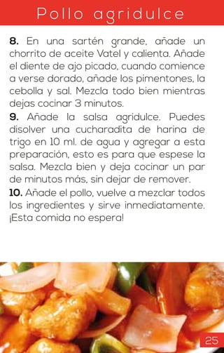 8. En una sartén grande, añade un
chorrito de aceite Vatel y calienta. Añade
el diente de ajo picado, cuando comience
a verse dorado, añade los pimentones, la
cebolla y sal. Mezcla todo bien mientras
dejas cocinar 3 minutos.
9. Añade la salsa agridulce. Puedes
disolver una cucharadita de harina de
trigo en 10 ml. de agua y agregar a esta
preparación, esto es para que espese la
salsa. Mezcla bien y deja cocinar un par
de minutos más, sin dejar de remover.
10. Añade el pollo, vuelve a mezclar todos
los ingredientes y sirve inmediatamente.
¡Esta comida no espera!
P o l l o a g r i d u l c e
25
 