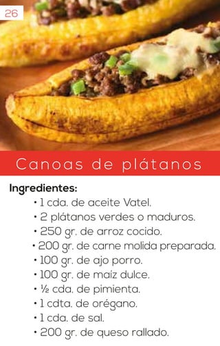 26
C an oa s d e p l át anos
Ingredientes:
• 1 cda. de aceite Vatel.
• 2 plátanos verdes o maduros.
• 250 gr. de arroz cocido.
• 200 gr. de carne molida preparada.
• 100 gr. de ajo porro.
• 100 gr. de maíz dulce.
• ½ cda. de pimienta.
• 1 cdta. de orégano.
• 1 cda. de sal.
• 200 gr. de queso rallado.
 