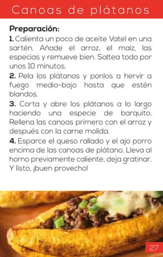 C anoas d e p l át anos
Preparación:
1. Calienta un poco de aceite Vatel en una
sartén. Añade el arroz, el maíz, las
especias y remueve bien. Saltea todo por
unos 10 minutos.
2. Pela los plátanos y ponlos a hervir a
fuego medio-bajo hasta que estén
blandos.
3. Corta y abre los plátanos a lo largo
haciendo una especie de barquito.
Rellena las canoas primero con el arroz y
después con la carne molida.
4. Esparce el queso rallado y el ajo porro
encima de las canoas de plátano. Lleva al
horno previamente caliente, deja gratinar.
Y listo, ¡buen provecho!
27
 