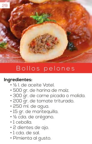 B o l l o s p e l o n e s
Ingredientes:
• ½ l. de aceite Vatel.
• 500 gr. de harina de maíz.
• 300 gr. de carne picada o molida.
• 200 gr. de tomate triturado.
• 250 ml. de agua.
• 15 gr. de mantequilla.
• ½ cda. de orégano.
• 1 cebolla.
• 2 dientes de ajo.
• 1 cda. de sal.
• Pimienta al gusto.
29
 
