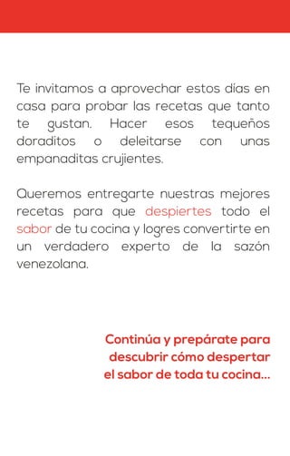 Te invitamos a aprovechar estos días en
casa para probar las recetas que tanto
te gustan. Hacer esos tequeños
doraditos o deleitarse con unas
empanaditas crujientes.
Queremos entregarte nuestras mejores
recetas para que despiertes todo el
sabor de tu cocina y logres convertirte en
un verdadero experto de la sazón
venezolana.
Continúa y prepárate para
descubrir cómo despertar
el sabor de toda tu cocina...
 
