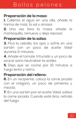 B o l l o s p e l o n e s
Preparación de la masa:
1. Calienta el agua en una olla, añade la
harina de maíz, la sal y amasa.
2. Una vez lista la masa, añade la
mantequilla, remueve y deja reposar.
Preparación de la salsa:
3. Pica la cebolla, los ajos y sofríe en una
sartén con un poco de aceite Vatel
durante 2 minutos.
4. Añade el tomate triturado y un poco de
azúcar para neutralizar la acidez.
5. Deja que se cocine por 10 minutos a
fuego lento y retira.
Preparación del relleno:
6. En un recipiente, coloca la carne picada
con el orégano, un poco de pimienta y
mezcla.
7. En una sartén pon el aceite Vatel, saltea
la carne picada. Cuando esté lista, retírala
del fuego.
30
 