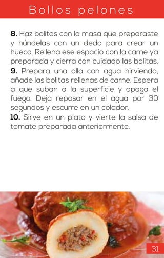 B o l l o s p e l o n e s
8. Haz bolitas con la masa que preparaste
y húndelas con un dedo para crear un
hueco. Rellena ese espacio con la carne ya
preparada y cierra con cuidado las bolitas.
9. Prepara una olla con agua hirviendo,
añade las bolitas rellenas de carne. Espera
a que suban a la superficie y apaga el
fuego. Deja reposar en el agua por 30
segundos y escurre en un colador.
10. Sirve en un plato y vierte la salsa de
tomate preparada anteriormente.
31
 