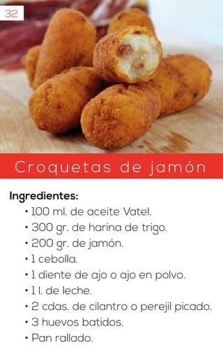 Croqu etas d e jam ón
Ingredientes:
• 100 ml. de aceite Vatel.
• 300 gr. de harina de trigo.
• 200 gr. de jamón.
• 1 cebolla.
• 1 diente de ajo o ajo en polvo.
• 1 l. de leche.
• 2 cdas. de cilantro o perejil picado.
• 3 huevos batidos.
• Pan rallado.
32
 