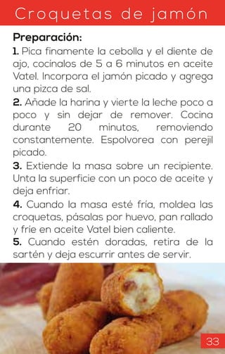 Croquetas d e jam ón
Preparación:
1. Pica finamente la cebolla y el diente de
ajo, cocínalos de 5 a 6 minutos en aceite
Vatel. Incorpora el jamón picado y agrega
una pizca de sal.
2. Añade la harina y vierte la leche poco a
poco y sin dejar de remover. Cocina
durante 20 minutos, removiendo
constantemente. Espolvorea con perejil
picado.
3. Extiende la masa sobre un recipiente.
Unta la superficie con un poco de aceite y
deja enfriar.
4. Cuando la masa esté fría, moldea las
croquetas, pásalas por huevo, pan rallado
y fríe en aceite Vatel bien caliente.
5. Cuando estén doradas, retira de la
sartén y deja escurrir antes de servir.
33
 