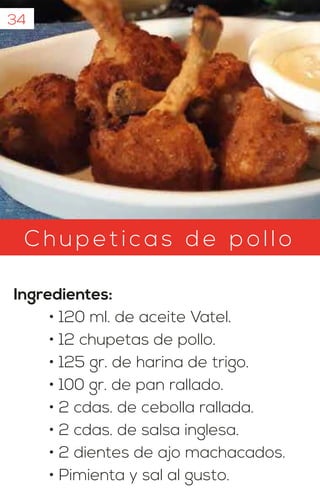 34
C hu petic as d e pollo
Ingredientes:
• 120 ml. de aceite Vatel.
• 12 chupetas de pollo.
• 125 gr. de harina de trigo.
• 100 gr. de pan rallado.
• 2 cdas. de cebolla rallada.
• 2 cdas. de salsa inglesa.
• 2 dientes de ajo machacados.
• Pimienta y sal al gusto.
 